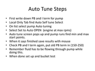 Auto Tune Steps
• First write down PB and I term for pump
• Local Only Tab find Auto Self tune Select
• On list select pump Auto tuning
• Select Set to Auto OPEN (engine at max rpms)
• Auto tune screen pops up and pump runs find min and max
start points.
• When it says finished save results with mouse
• Check PB and I term again, put old PB term in (150-250)
• Remember fluid has to be flowing through pump while
doing this.
• When done set up and bucket test
 