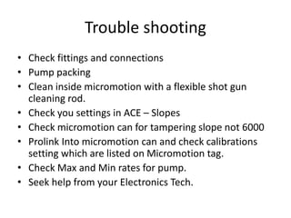 Trouble shooting
• Check fittings and connections
• Pump packing
• Clean inside micromotion with a flexible shot gun
cleaning rod.
• Check you settings in ACE – Slopes
• Check micromotion can for tampering slope not 6000
• Prolink Into micromotion can and check calibrations
setting which are listed on Micromotion tag.
• Check Max and Min rates for pump.
• Seek help from your Electronics Tech.
 