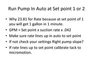 Run Pump In Auto at Set point 1 or 2
• Why 23.81 for Rate because at set point of 1
you will get 1 gallon in 1 minute.
• GPM = Set point x suction rate x .042
• Make sure rate lines up in auto to set point
• If not check your settings Right pump slope?
• If rate lines up to set point calibrate tack to
micromotion.
 
