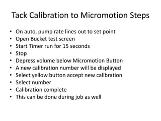 Tack Calibration to Micromotion Steps
• On auto, pump rate lines out to set point
• Open Bucket test screen
• Start Timer run for 15 seconds
• Stop
• Depress volume below Micromotion Button
• A new calibration number will be displayed
• Select yellow button accept new calibration
• Select number
• Calibration complete
• This can be done during job as well
 