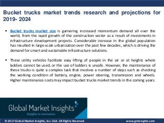 © 2017 Global Market Insights, Inc. USA. All Rights Reserved
Bucket trucks market trends research and projections for
2019- 2024
www.gminsights.com
 Bucket trucks market size is garnering increased momentum demand all over the
world, from the rapid growth of the construction sector as a result of investments in
infrastructure development projects. Considerable increase in the global population
has resulted in large-scale urbanization over the past few decades, which is driving the
demand for smart and sustainable infrastructure solutions.
 These utility vehicles facilitate easy lifting of people in the air or at heights where
ladders cannot be used, or the use of ladders is unsafe. However, the maintenance of
these trucks is quite a complex task that involves a number of steps such as checking
the working condition of battery, engine, power steering, transmission and wheels.
Higher maintenance costs may impact bucket trucks market trends in the coming years.
 