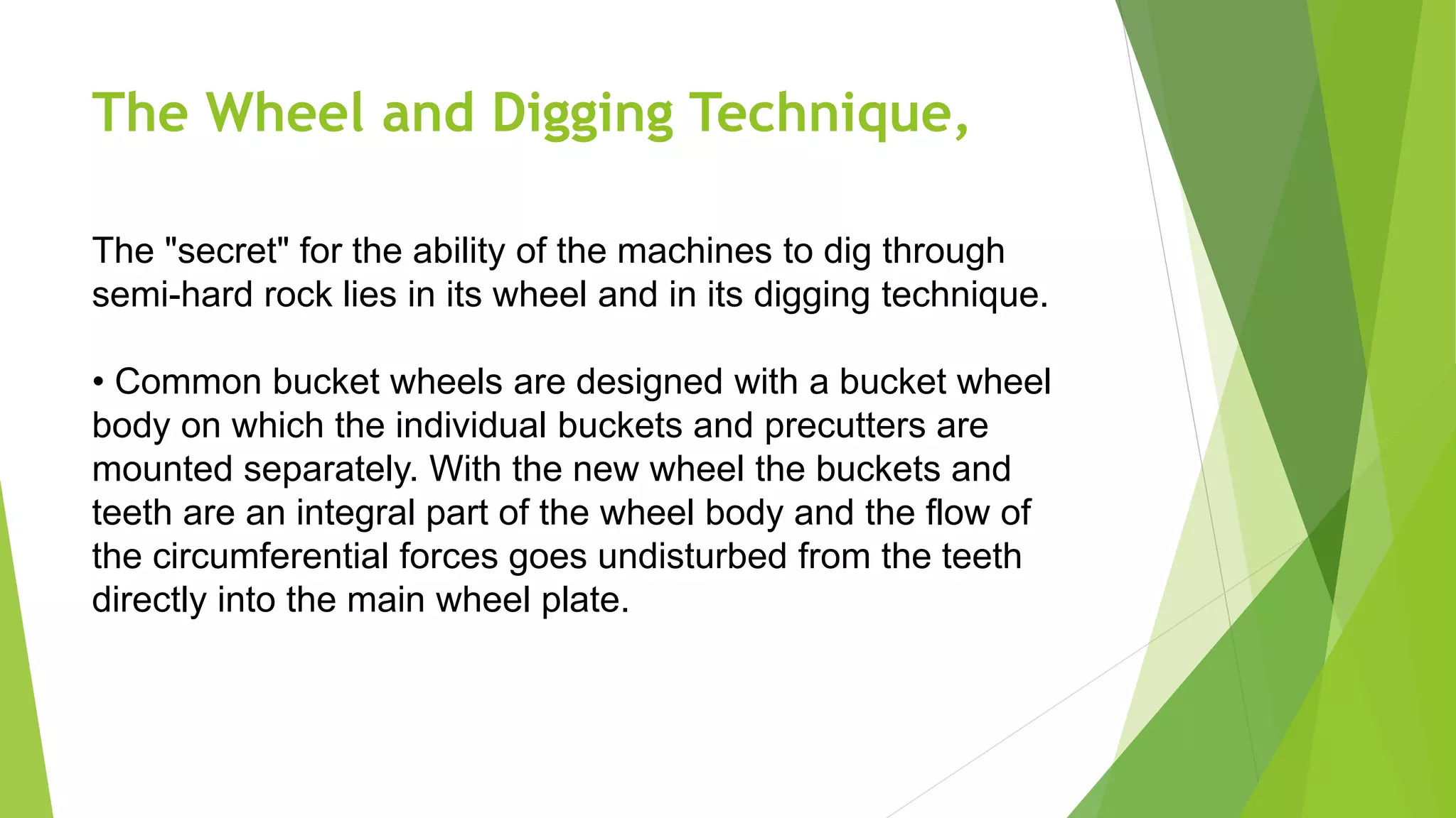 The Wheel and Digging Technique,
The "secret" for the ability of the machines to dig through
semi-hard rock lies in its wheel and in its digging technique.
• Common bucket wheels are designed with a bucket wheel
body on which the individual buckets and precutters are
mounted separately. With the new wheel the buckets and
teeth are an integral part of the wheel body and the flow of
the circumferential forces goes undisturbed from the teeth
directly into the main wheel plate.
 