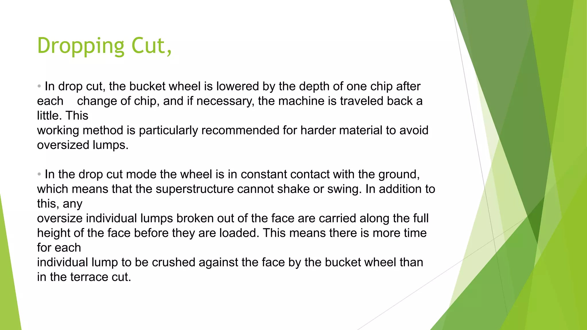 Dropping Cut,
• In drop cut, the bucket wheel is lowered by the depth of one chip after
each change of chip, and if necessary, the machine is traveled back a
little. This
working method is particularly recommended for harder material to avoid
oversized lumps.
• In the drop cut mode the wheel is in constant contact with the ground,
which means that the superstructure cannot shake or swing. In addition to
this, any
oversize individual lumps broken out of the face are carried along the full
height of the face before they are loaded. This means there is more time
for each
individual lump to be crushed against the face by the bucket wheel than
in the terrace cut.
 