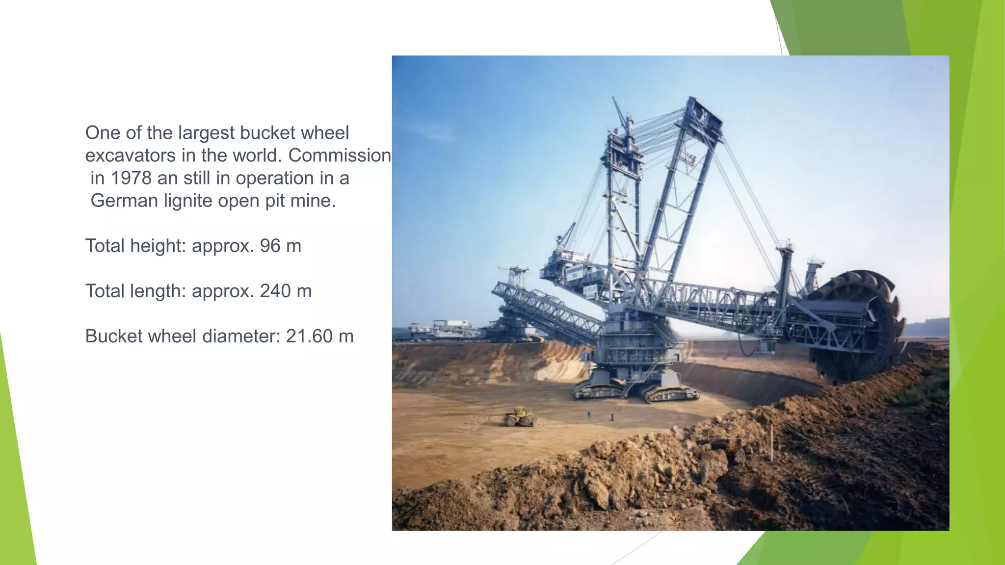 One of the largest bucket wheel
excavators in the world. Commissioned
in 1978 an still in operation in a
German lignite open pit mine.
Total height: approx. 96 m
Total length: approx. 240 m
Bucket wheel diameter: 21.60 m
 