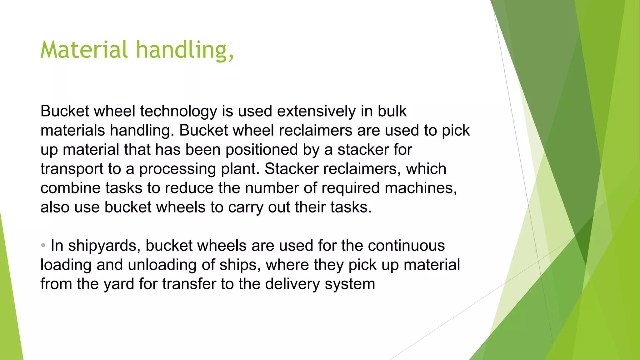 Material handling,
Bucket wheel technology is used extensively in bulk
materials handling. Bucket wheel reclaimers are used to pick
up material that has been positioned by a stacker for
transport to a processing plant. Stacker reclaimers, which
combine tasks to reduce the number of required machines,
also use bucket wheels to carry out their tasks.
• In shipyards, bucket wheels are used for the continuous
loading and unloading of ships, where they pick up material
from the yard for transfer to the delivery system
 