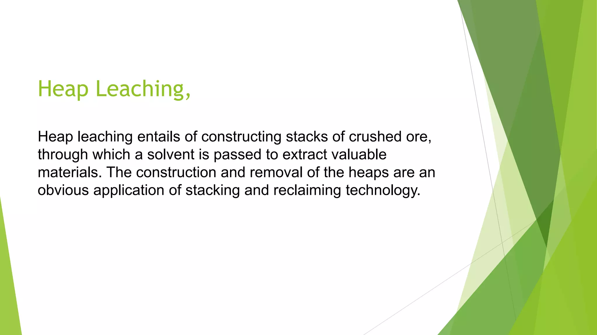 Heap Leaching,
Heap leaching entails of constructing stacks of crushed ore,
through which a solvent is passed to extract valuable
materials. The construction and removal of the heaps are an
obvious application of stacking and reclaiming technology.
 
