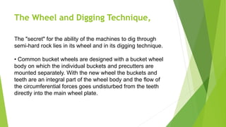 The Wheel and Digging Technique,
The "secret" for the ability of the machines to dig through
semi-hard rock lies in its wheel and in its digging technique.
• Common bucket wheels are designed with a bucket wheel
body on which the individual buckets and precutters are
mounted separately. With the new wheel the buckets and
teeth are an integral part of the wheel body and the flow of
the circumferential forces goes undisturbed from the teeth
directly into the main wheel plate.
 
