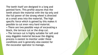 The teeth itself are designed in a long and
pointed form. This profile assures that the
teeth attack the material with the tip only and
the full power of the strong wheel is directed
at a small area into the material. The high
specific force which is gained by this makes it
possible to cut even very hard material.
• There are two possible ways of excavating a
block, the terrace cut or the drop cut.
• The terrace cut is highly suitable for soft and
easy diggable material because the digging
process is easiest to monitor under these
conditions and is generally also easiest for
the excavator operator to manage.
 