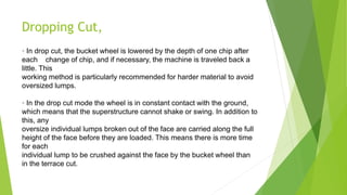 Dropping Cut,
• In drop cut, the bucket wheel is lowered by the depth of one chip after
each change of chip, and if necessary, the machine is traveled back a
little. This
working method is particularly recommended for harder material to avoid
oversized lumps.
• In the drop cut mode the wheel is in constant contact with the ground,
which means that the superstructure cannot shake or swing. In addition to
this, any
oversize individual lumps broken out of the face are carried along the full
height of the face before they are loaded. This means there is more time
for each
individual lump to be crushed against the face by the bucket wheel than
in the terrace cut.
 