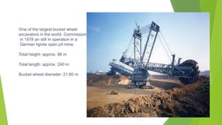 One of the largest bucket wheel
excavators in the world. Commissioned
in 1978 an still in operation in a
German lignite open pit mine.
Total height: approx. 96 m
Total length: approx. 240 m
Bucket wheel diameter: 21.60 m
 