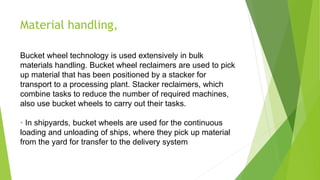 Material handling,
Bucket wheel technology is used extensively in bulk
materials handling. Bucket wheel reclaimers are used to pick
up material that has been positioned by a stacker for
transport to a processing plant. Stacker reclaimers, which
combine tasks to reduce the number of required machines,
also use bucket wheels to carry out their tasks.
• In shipyards, bucket wheels are used for the continuous
loading and unloading of ships, where they pick up material
from the yard for transfer to the delivery system
 