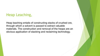 Heap Leaching,
Heap leaching entails of constructing stacks of crushed ore,
through which a solvent is passed to extract valuable
materials. The construction and removal of the heaps are an
obvious application of stacking and reclaiming technology.
 