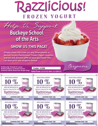 Razzlicious!
  Help Us Support
             Buckeye School
               of the Arts
               SHOW US THIS PAGE!
   Simply show this code (on any Smartphone or
   device) to any Razzlicious! Frozen Yogurt location
   and we will donate 10% of your purchase! You
   can also print out coupons below.

Redding (By Chipotle & 5 guys)
Redding (Raley’s & Shopko Center)                         Code: 1206
                                                                                                               Coupons
Anderson (North Street near Burger King)
                                                        Valid From 11/1/12 thru 11/30/12


     WITH THIS COUPON                                         WITH THIS COUPON                                  WITH THIS COUPON


     10 %
 OF YOUR YOGURT PURCHASE
                                                              10 %
                                                          OF YOUR YOGURT PURCHASE
                                                                                                                10 %
                                                                                                             OF YOUR YOGURT PURCHASE
    WILL BE DONATED TO                                       WILL BE DONATED TO                                 WILL BE DONATED TO
   Buckeye School of the Arts                               Buckeye School of the Arts                        Buckeye School of the Arts




                                  1206                                                   1206                                              1206
                                11/1/12 thru 11/30/12                               11/1/12 thru 11/30/12                              11/1/12 thru 11/30/12


     WITH THIS COUPON                                         WITH THIS COUPON                                  WITH THIS COUPON


     10 %
 OF YOUR YOGURT PURCHASE
                                                              10 %
                                                          OF YOUR YOGURT PURCHASE
                                                                                                                10 %
                                                                                                             OF YOUR YOGURT PURCHASE
    WILL BE DONATED TO                                       WILL BE DONATED TO                                 WILL BE DONATED TO
   Buckeye School of the Arts                               Buckeye School of the Arts                        Buckeye School of the Arts




                                  1206                                                   1206                                              1206
                            11/1/12 thru 11/30/12                                    11/1/12 thru 11/30/12                             11/1/12 thru 11/30/12
 