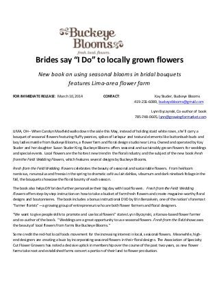 Brides say “I Do” to locally grown flowers
New book on using seasonal blooms in bridal bouquets
features Lima-area flower farm
FOR IMMEDIATE RELEASE: March 10, 2014 CONTACT: Kay Studer, Buckeye Blooms
419-231-6089, buckeyeblooms@gmail.com
Lynn Byczynski, Co-author of book
785-748-0605, lynn@growingformarket.com
LIMA, OH-- When Carolyn Maxfield walks down the aisle this May, instead of holding staid white roses, she'll carry a
bouquet of seasonal flowers featuring fluffy peonies, spikes of larkspur and textural elements like buttonbush buds and
lacy ladies mantle from Buckeye Blooms, a flower farm and floral design studio near Lima. Owned and operated by Kay
Studer and her daughter Susan Studer King, Buckeye Blooms offers seasonal and sustainably grown flowers for weddings
and special events. Local flowers are the hottest new trend in the floral industry and the subject of the new book Fresh
from the Field Wedding Flowers, which features several designs by Buckeye Blooms.
Fresh from the Field Wedding Flowers celebrates the beauty of seasonal and sustainable flowers. From heirloom
narcissus, ranunculus and freesia in the spring to dramatic café au lait dahlias, viburnum and dark ninebark foliage in the
fall, the bouquets showcase the floral bounty of each season.
The book also helps DIY brides further personalize their big day with local flowers. Fresh from the Field Wedding
Flowers offers step-by-step instruction on how to take a bucket of farm fresh flowers and create magazine-worthy floral
designs and boutonnieres. The book includes a bonus instructional DVD by Erin Benzakein, one of the nation’s foremost
“farmer florists”—a growing group of entrepreneurs who are both flower farmers and floral designers.
“We want to give people skills to promote and use local flowers” states Lynn Byczynski, a Kansas-based flower farmer
and co-author of the book. “Weddings are a great opportunity to use seasonal flowers. Fresh from the Field showcases
the beauty of local flowers from farms like Buckeye Blooms.”
Some credit the red-hot local foods movement for the increasing interest in local, seasonal flowers. Meanwhile, high-
end designers are creating a buzz by incorporating seasonal flowers in their floral designs. The Association of Specialty
Cut Flower Growers has noted a decisive uptick in membership over the course of the past two years, as new flower
farms take root and established farms convert a portion of their land to flower production.
 