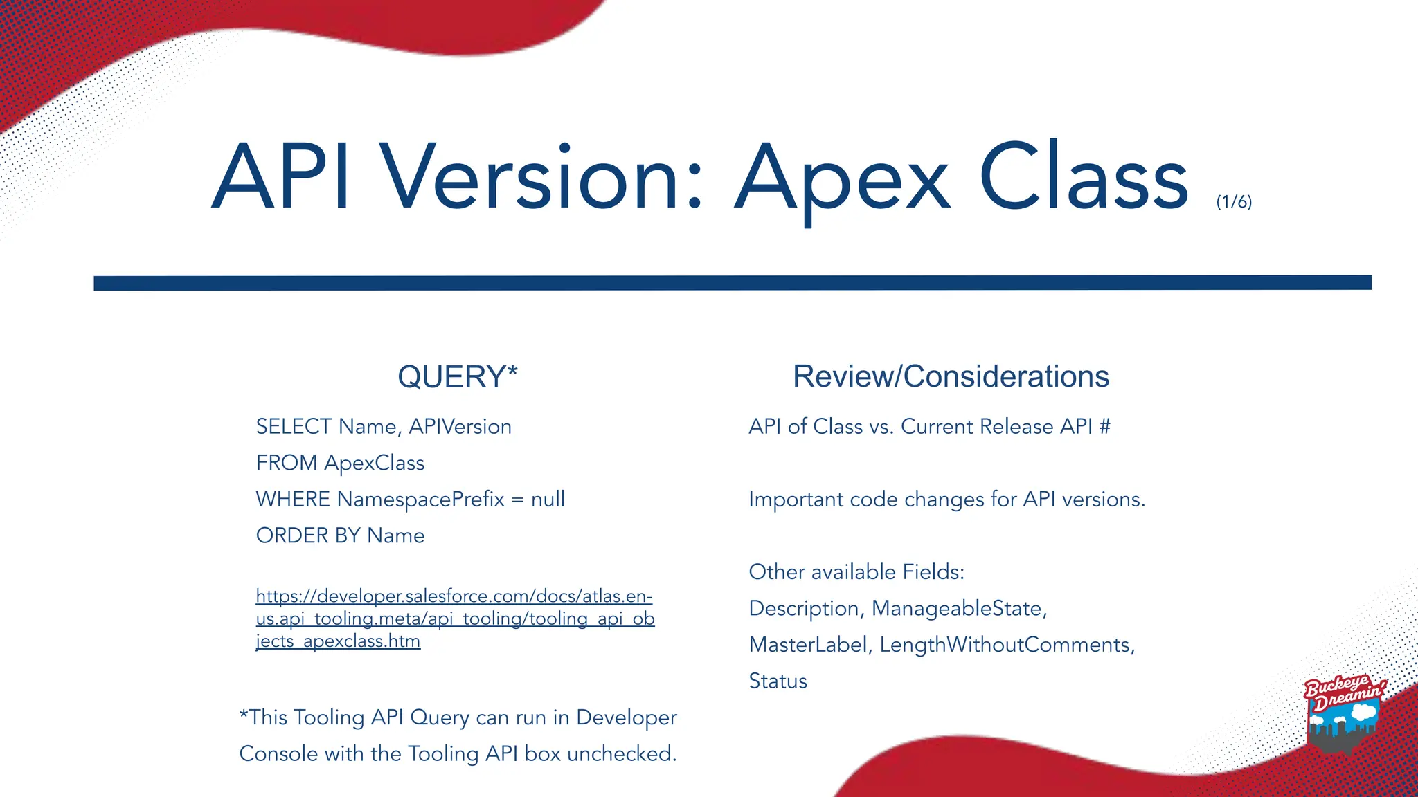QUERY* Review/Considerations
SELECT Name, APIVersion
FROM ApexClass
WHERE NamespacePreﬁx = null
ORDER BY Name
https://developer.salesforce.com/docs/atlas.en-
us.api_tooling.meta/api_tooling/tooling_api_ob
jects_apexclass.htm
API of Class vs. Current Release API #
Important code changes for API versions.
Other available Fields:
Description, ManageableState,
MasterLabel, LengthWithoutComments,
Status
API Version: Apex Class (1/6)
*This Tooling API Query can run in Developer
Console with the Tooling API box unchecked.
 