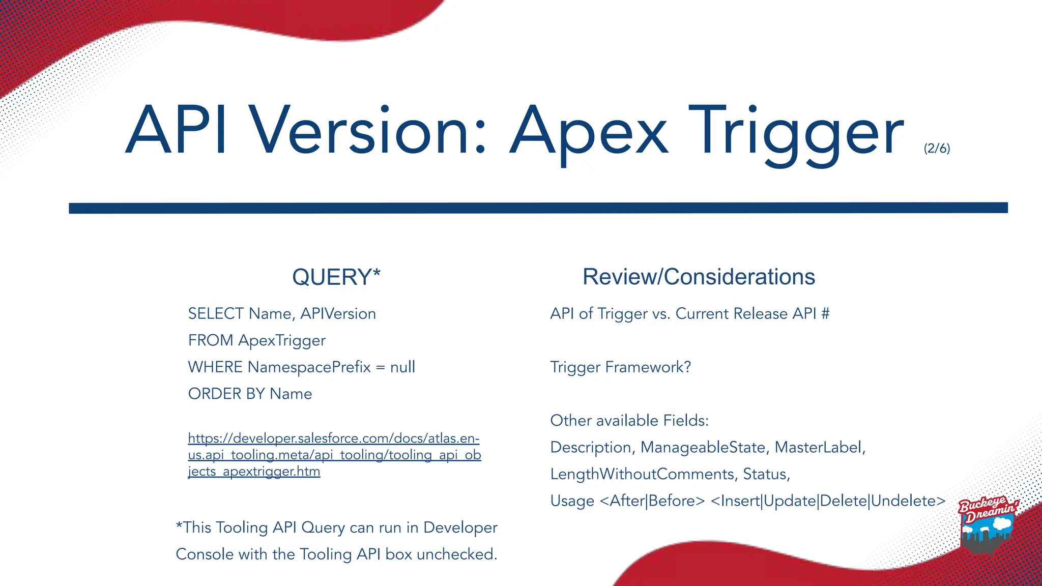 QUERY* Review/Considerations
SELECT Name, APIVersion
FROM ApexTrigger
WHERE NamespacePreﬁx = null
ORDER BY Name
https://developer.salesforce.com/docs/atlas.en-
us.api_tooling.meta/api_tooling/tooling_api_ob
jects_apextrigger.htm
API of Trigger vs. Current Release API #
Trigger Framework?
Other available Fields:
Description, ManageableState, MasterLabel,
LengthWithoutComments, Status,
Usage <After|Before> <Insert|Update|Delete|Undelete>
API Version: Apex Trigger (2/6)
*This Tooling API Query can run in Developer
Console with the Tooling API box unchecked.
 