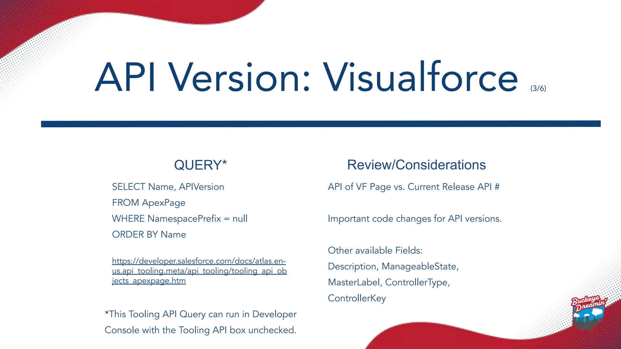 QUERY* Review/Considerations
SELECT Name, APIVersion
FROM ApexPage
WHERE NamespacePreﬁx = null
ORDER BY Name
https://developer.salesforce.com/docs/atlas.en-
us.api_tooling.meta/api_tooling/tooling_api_ob
jects_apexpage.htm
API of VF Page vs. Current Release API #
Important code changes for API versions.
Other available Fields:
Description, ManageableState,
MasterLabel, ControllerType,
ControllerKey
API Version: Visualforce (3/6)
*This Tooling API Query can run in Developer
Console with the Tooling API box unchecked.
 