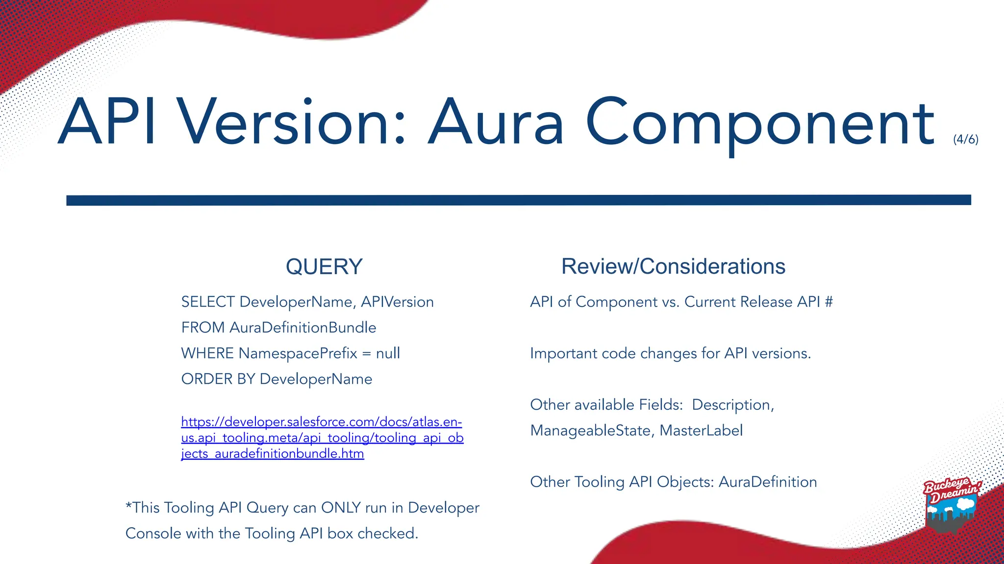 QUERY Review/Considerations
SELECT DeveloperName, APIVersion
FROM AuraDeﬁnitionBundle
WHERE NamespacePreﬁx = null
ORDER BY DeveloperName
https://developer.salesforce.com/docs/atlas.en-
us.api_tooling.meta/api_tooling/tooling_api_ob
jects_auradeﬁnitionbundle.htm
API of Component vs. Current Release API #
Important code changes for API versions.
Other available Fields: Description,
ManageableState, MasterLabel
Other Tooling API Objects: AuraDeﬁnition
API Version: Aura Component (4/6)
*This Tooling API Query can ONLY run in Developer
Console with the Tooling API box checked.
 