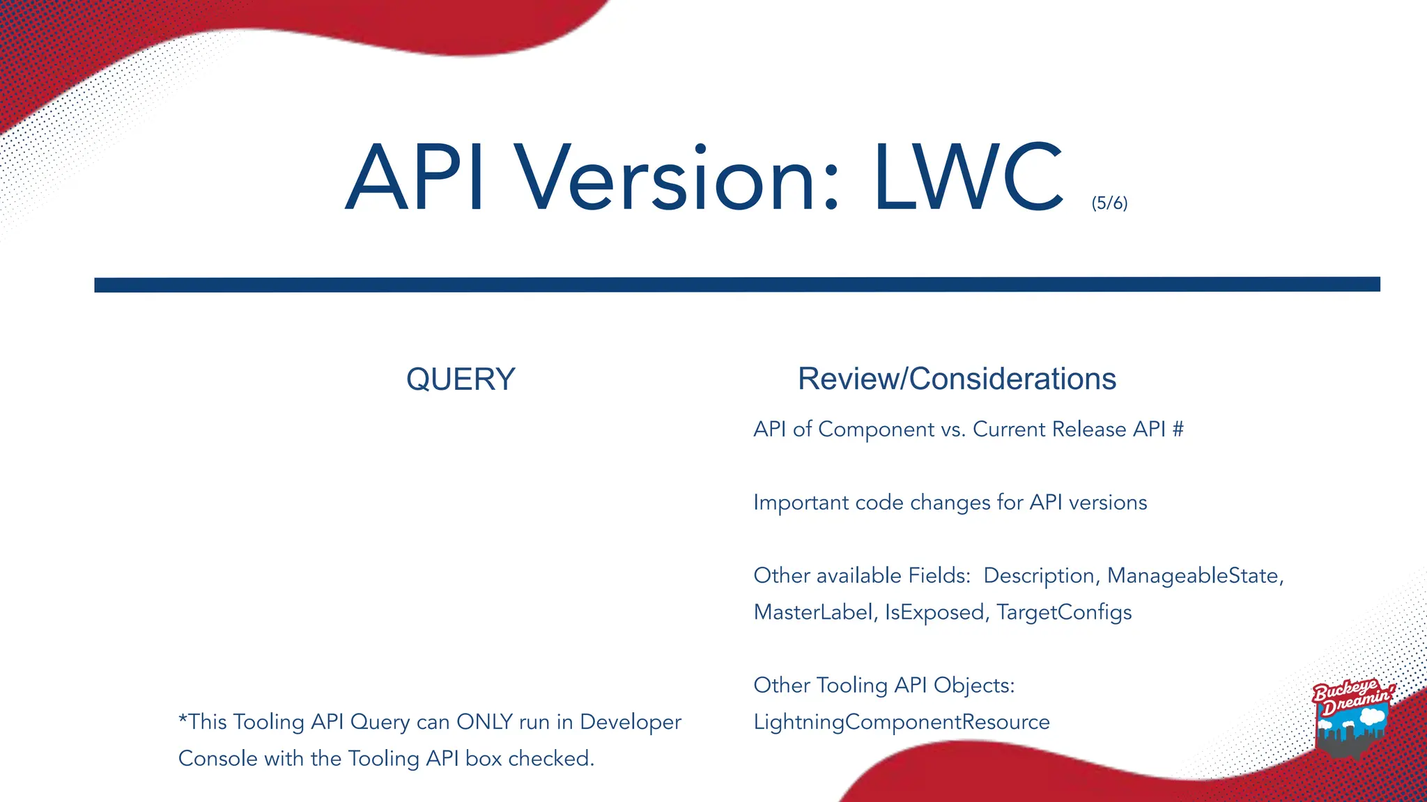 QUERY Review/Considerations
API of Component vs. Current Release API #
Important code changes for API versions
Other available Fields: Description, ManageableState,
MasterLabel, IsExposed, TargetConﬁgs
Other Tooling API Objects:
LightningComponentResource
API Version: LWC (5/6)
*This Tooling API Query can ONLY run in Developer
Console with the Tooling API box checked.
 