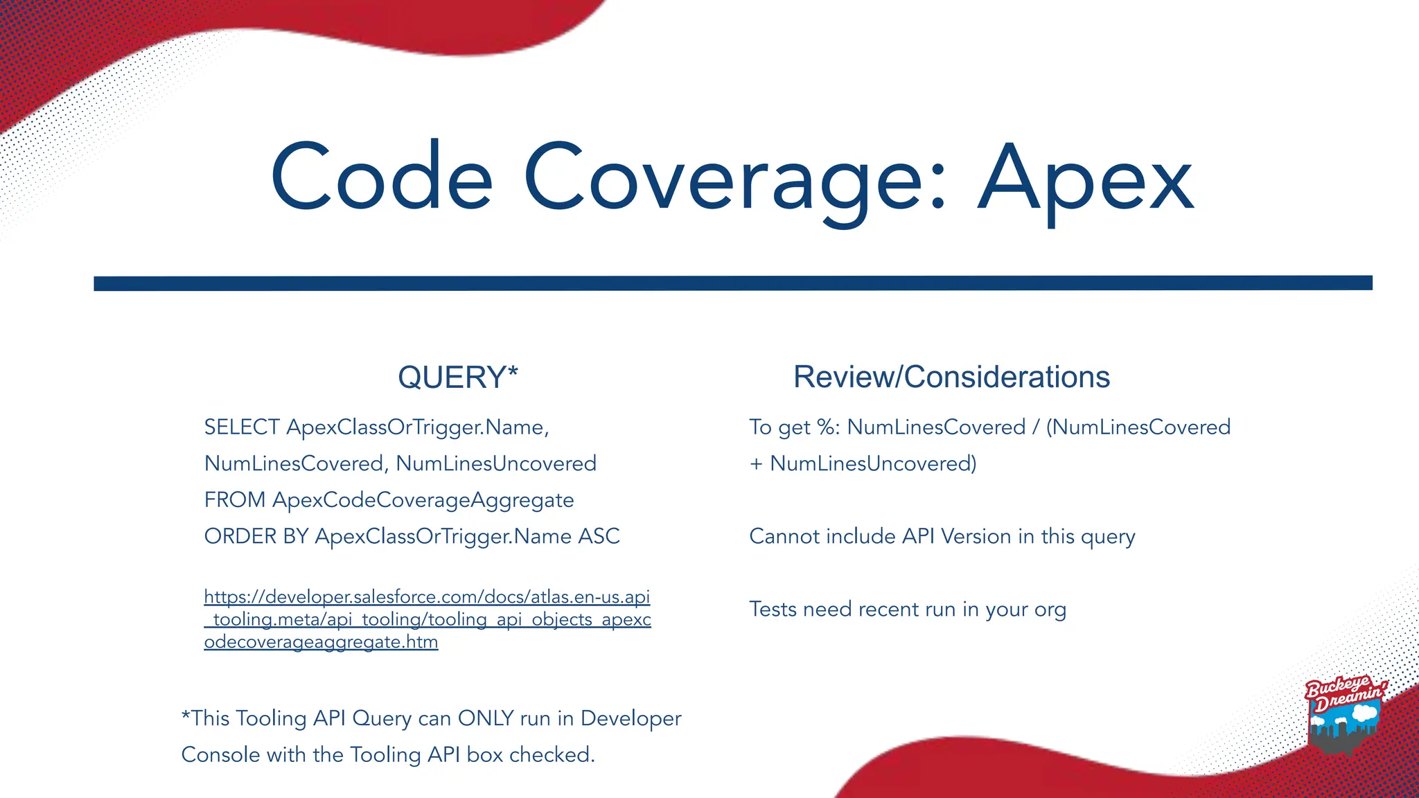 QUERY* Review/Considerations
SELECT ApexClassOrTrigger.Name,
NumLinesCovered, NumLinesUncovered
FROM ApexCodeCoverageAggregate
ORDER BY ApexClassOrTrigger.Name ASC
https://developer.salesforce.com/docs/atlas.en-us.api
_tooling.meta/api_tooling/tooling_api_objects_apexc
odecoverageaggregate.htm
To get %: NumLinesCovered / (NumLinesCovered
+ NumLinesUncovered)
Cannot include API Version in this query
Tests need recent run in your org
Code Coverage: Apex
*This Tooling API Query can ONLY run in Developer
Console with the Tooling API box checked.
 