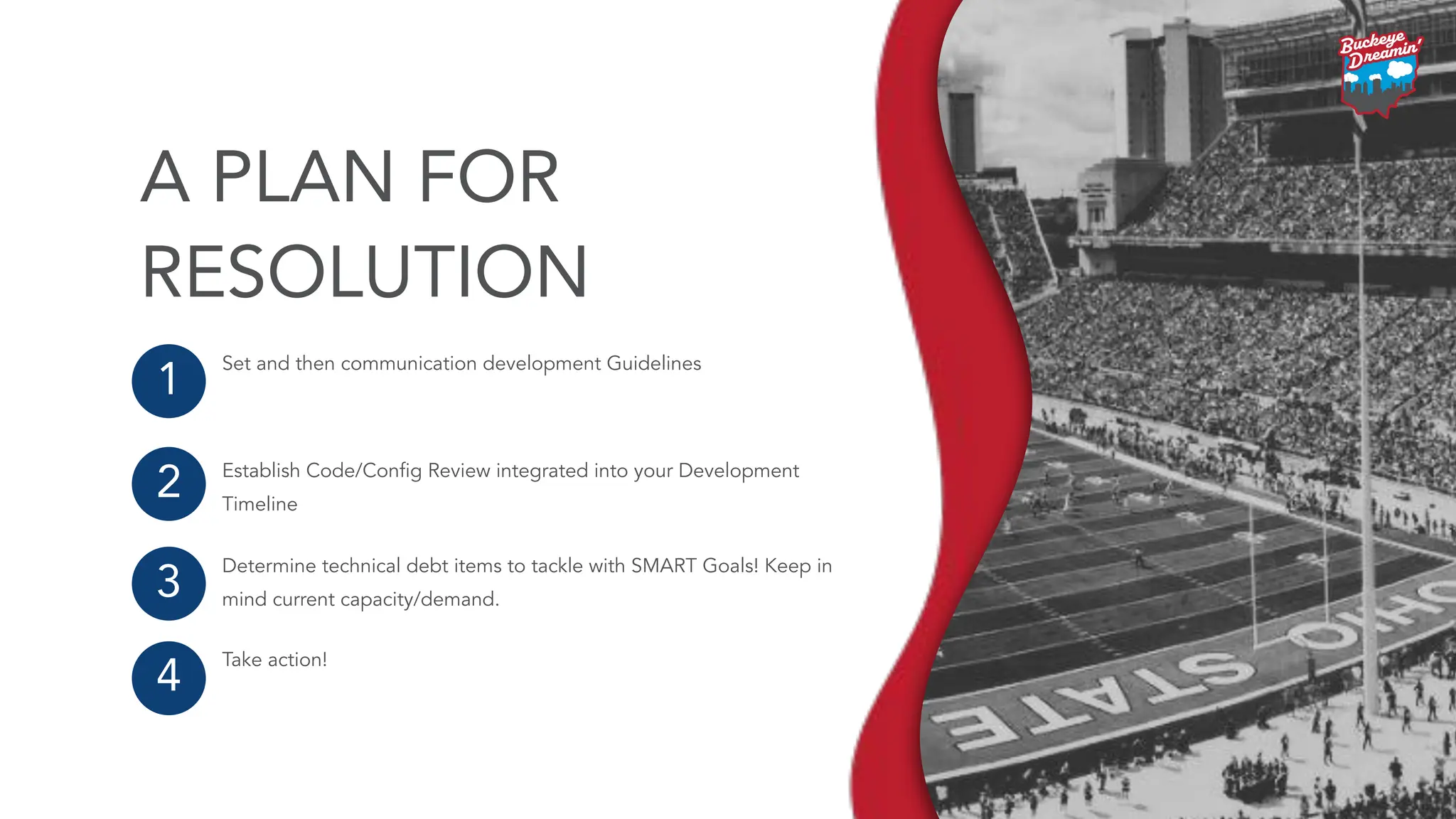 Set and then communication development Guidelines
Establish Code/Conﬁg Review integrated into your Development
Timeline
Determine technical debt items to tackle with SMART Goals! Keep in
mind current capacity/demand.
Take action!
1
2
3
4
A PLAN FOR
RESOLUTION
 