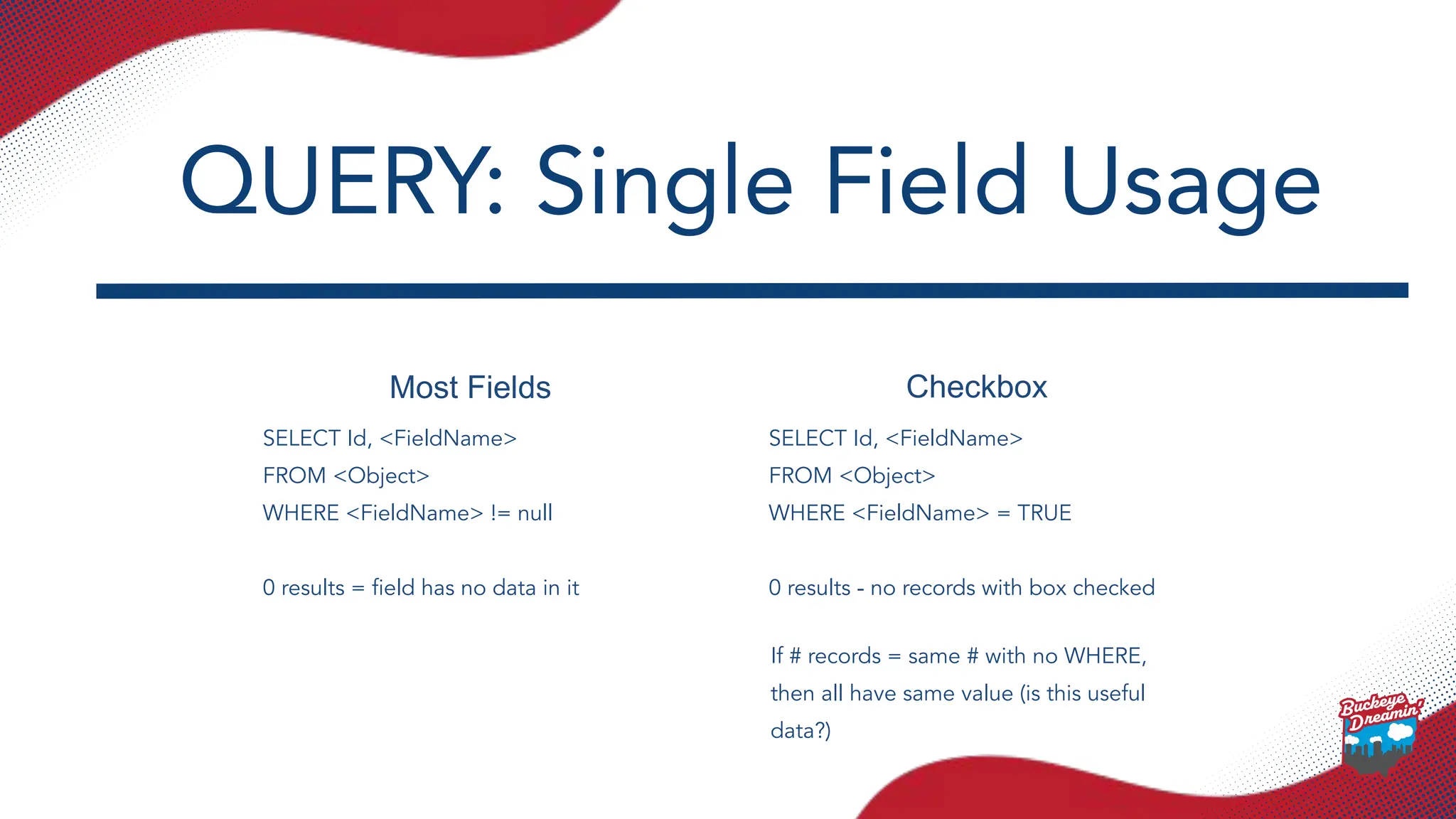 Most Fields Checkbox
SELECT Id, <FieldName>
FROM <Object>
WHERE <FieldName> != null
0 results = ﬁeld has no data in it
SELECT Id, <FieldName>
FROM <Object>
WHERE <FieldName> = TRUE
0 results - no records with box checked
QUERY: Single Field Usage
If # records = same # with no WHERE,
then all have same value (is this useful
data?)
 
