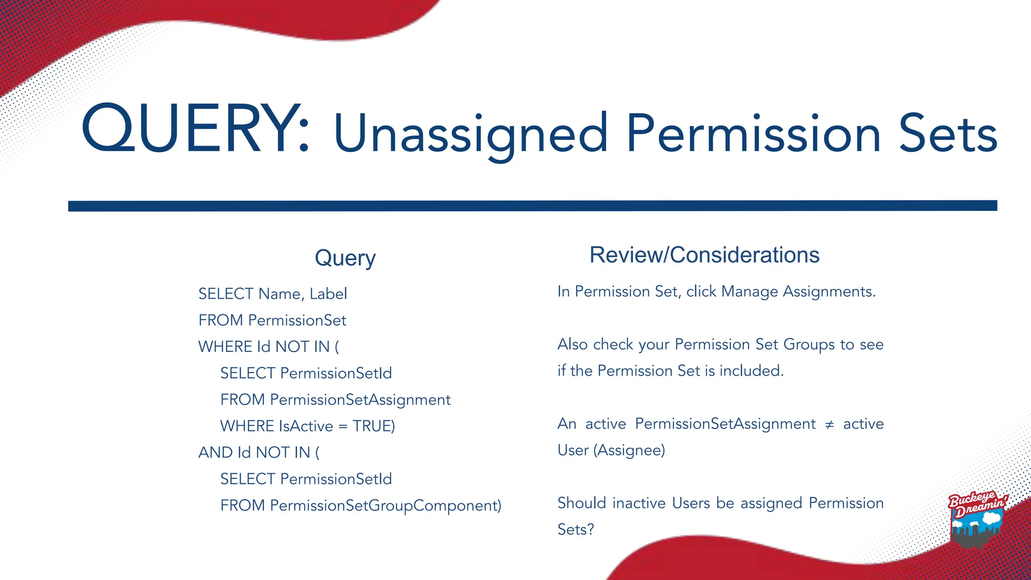 Query Review/Considerations
SELECT Name, Label
FROM PermissionSet
WHERE Id NOT IN (
SELECT PermissionSetId
FROM PermissionSetAssignment
WHERE IsActive = TRUE)
AND Id NOT IN (
SELECT PermissionSetId
FROM PermissionSetGroupComponent)
In Permission Set, click Manage Assignments.
Also check your Permission Set Groups to see
if the Permission Set is included.
An active PermissionSetAssignment ≠ active
User (Assignee)
Should inactive Users be assigned Permission
Sets?
QUERY: Unassigned Permission Sets
 