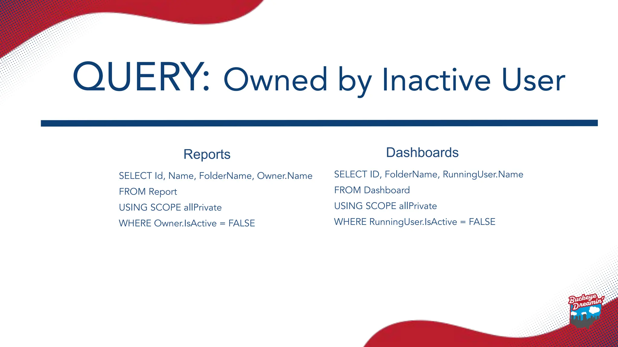Reports Dashboards
SELECT Id, Name, FolderName, Owner.Name
FROM Report
USING SCOPE allPrivate
WHERE Owner.IsActive = FALSE
SELECT ID, FolderName, RunningUser.Name
FROM Dashboard
USING SCOPE allPrivate
WHERE RunningUser.IsActive = FALSE
QUERY: Owned by Inactive User
 