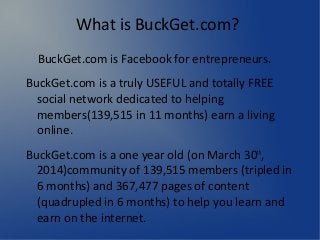What is BuckGet.com?
BuckGet.com is Facebook for entrepreneurs.
BuckGet.com is a truly USEFUL and totally FREE
social network dedicated to helping
members(139,515 in 11 months) earn a living
online.
BuckGet.com is a one year old (on March 30th
,
2014)community of 139,515 members (tripled in
6 months) and 367,477 pages of content
(quadrupled in 6 months) to help you learn and
earn on the internet.
 
