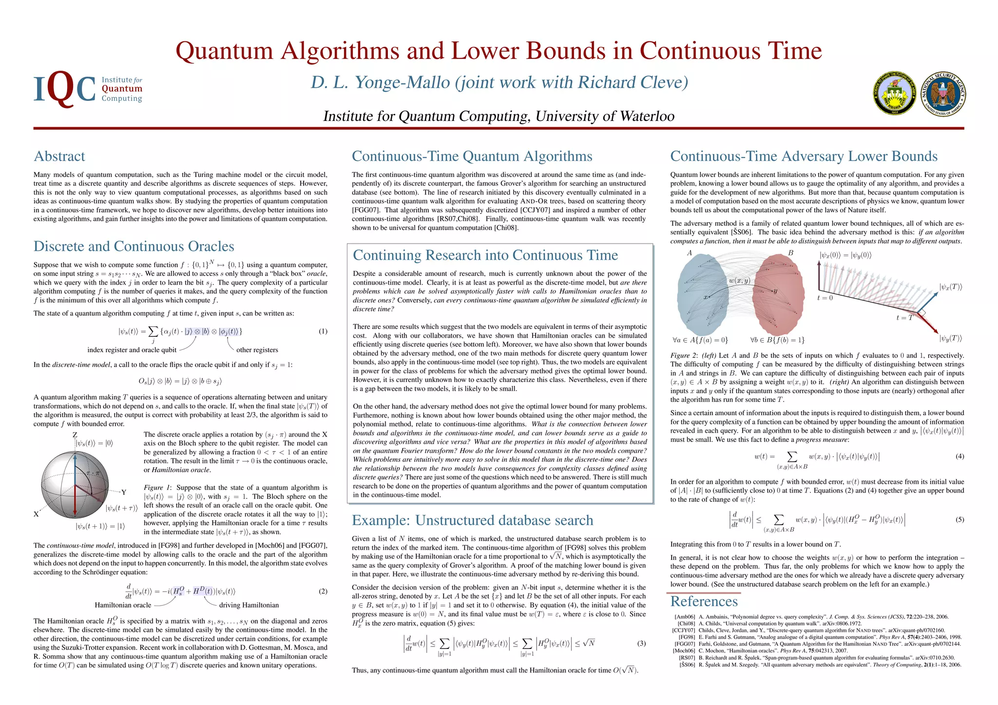 Quantum Algorithms and Lower Bounds in Continuous Time D. L. Yonge-Mallo (joint work with Richard Cleve) Institute for Quantum Computing, University of Waterloo Abstract Continuous-Time Quantum Algorithms Continuous-Time Adversary Lower Bounds Many models of quantum computation, such as the Turing machine model or the circuit model, The ﬁrst continuous-time quantum algorithm was discovered at around the same time as (and inde- Quantum lower bounds are inherent limitations to the power of quantum computation. For any given treat time as a discrete quantity and describe algorithms as discrete sequences of steps. However, pendently of) its discrete counterpart, the famous Grover’s algorithm for searching an unstructured problem, knowing a lower bound allows us to gauge the optimality of any algorithm, and provides a this is not the only way to view quantum computational processes, as algorithms based on such database (see bottom). The line of research initiated by this discovery eventually culminated in a guide for the development of new algorithms. But more than that, because quantum computation is ideas as continuous-time quantum walks show. By studying the properties of quantum computation continuous-time quantum walk algorithm for evaluating A ND -O R trees, based on scattering theory a model of computation based on the most accurate descriptions of physics we know, quantum lower in a continuous-time framework, we hope to discover new algorithms, develop better intuitions into [FGG07]. That algorithm was subsequently discretized [CCJY07] and inspired a number of other bounds tell us about the computational power of the laws of Nature itself. existing algorithms, and gain further insights into the power and limitations of quantum computation. continuous-time algorithms [RS07,Chi08]. Finally, continuous-time quantum walk was recently The adversary method is a family of related quantum lower bound techniques, all of which are es- shown to be universal for quantum computation [Chi08]. ˇ sentially equivalent [SS06]. The basic idea behind the adversary method is this: if an algorithm computes a function, then it must be able to distinguish between inputs that map to different outputs. Discrete and Continuous Oracles Suppose that we wish to compute some function f : {0, 1}N → {0, 1} using a quantum computer, Continuing Research into Continuous Time A B |ψx(0) = |ψy (0) on some input string s = s1s2 · · · sN . We are allowed to access s only through a “black box” oracle, Despite a considerable amount of research, much is currently unknown about the power of the which we query with the index j in order to learn the bit sj . The query complexity of a particular continuous-time model. Clearly, it is at least as powerful as the discrete-time model, but are there w(x, y) y |ψx(T ) algorithm computing f is the number of queries it makes, and the query complexity of the function problems which can be solved asymptotically faster with calls to Hamiltonian oracles than to f is the minimum of this over all algorithms which compute f . discrete ones? Conversely, can every continuous-time quantum algorithm be simulated efﬁciently in x t=0 discrete time? The state of a quantum algorithm computing f at time t, given input s, can be written as: t=T There are some results which suggest that the two models are equivalent in terms of their asymptotic |ψs(t) = {αj (t) · |j ⊗ |b ⊗ |φj (t) } (1) cost. Along with our collaborators, we have shown that Hamiltonian oracles can be simulated |ψy (T ) j ∀a ∈ A{f (a) = 0} ∀b ∈ B{f (b) = 1} efﬁciently using discrete queries (see bottom left). Moreover, we have also shown that lower bounds index register and oracle qubit other registers obtained by the adversary method, one of the two main methods for discrete query quantum lower Figure 2: (left) Let A and B be the sets of inputs on which f evaluates to 0 and 1, respectively. In the discrete-time model, a call to the oracle ﬂips the oracle qubit if and only if sj = 1: bounds, also apply in the continuous-time model (see top right). Thus, the two models are equivalent The difﬁculty of computing f can be measured by the difﬁculty of distinguishing between strings in power for the class of problems for which the adversary method gives the optimal lower bound. in A and strings in B. We can capture the difﬁculty of distinguishing between each pair of inputs Os|j ⊗ |b = |j ⊗ |b ⊕ sj However, it is currently unknown how to exactly characterize this class. Nevertheless, even if there (x, y) ∈ A × B by assigning a weight w(x, y) to it. (right) An algorithm can distinguish between is a gap between the two models, it is likely to be small. inputs x and y only if the quantum states corresponding to those inputs are (nearly) orthogonal after A quantum algorithm making T queries is a sequence of operations alternating between and unitary the algorithm has run for some time T . transformations, which do not depend on s, and calls to the oracle. If, when the ﬁnal state |ψs(T ) of On the other hand, the adversary method does not give the optimal lower bound for many problems. the algorithm is measured, the output is correct with probability at least 2/3, the algorithm is said to Furthemore, nothing is known about how lower bounds obtained using the other major method, the Since a certain amount of information about the inputs is required to distinguish them, a lower bound compute f with bounded error. polynomial method, relate to continuous-time algorithms. What is the connection between lower for the query complexity of a function can be obtained by upper bounding the amount of information bounds and algorithms in the continuous-time model, and can lower bounds serve as a guide to revealed in each query. For an algorithm to be able to distinguish between x and y, ψx(t)|ψy (t) Z The discrete oracle applies a rotation by (sj · π) around the X |ψs(t) = |0 discovering algorithms and vice versa? What are the properties in this model of algorithms based must be small. We use this fact to deﬁne a progress measure: axis on the Bloch sphere to the qubit register. The model can be generalized by allowing a fraction 0 < τ < 1 of an entire on the quantum Fourier transform? How do the lower bound constants in the two models compare? Which problems are intuitively more easy to solve in this model than in the discrete-time one? Does w(t) = w(x, y) · ψx(t)|ψy (t) (4) rotation. The result in the limit τ → 0 is the continuous oracle, the relationship between the two models have consequences for complexity classes deﬁned using (x,y)∈A×B τ ·π or Hamiltonian oracle. discrete queries? There are just some of the questions which need to be answered. There is still much In order for an algorithm to compute f with bounded error, w(t) must decrease from its initial value Figure 1: Suppose that the state of a quantum algorithm is research to be done on the properties of quantum algorithms and the power of quantum computation Y of |A| · |B| to (sufﬁciently close to) 0 at time T . Equations (2) and (4) together give an upper bound |ψs(t) = |j ⊗ |0 , with sj = 1. The Bloch sphere on the in the continuous-time model. to the rate of change of w(t): |ψs(t + τ ) left shows the result of an oracle call on the oracle qubit. One X application of the discrete oracle rotates it all the way to |1 ; d O O |ψs(t + 1) = |1 however, applying the Hamiltonian oracle for a time τ results Example: Unstructured database search dt w(t) ≤ (x,y)∈A×B w(x, y) · ψy (t)|(Hx − Hy )|ψx(t) (5) in the intermediate state |ψs(t + τ ) , as shown. Given a list of N items, one of which is marked, the unstructured database search problem is to The continuous-time model, introduced in [FG98] and further developed in [Moch06] and [FGG07], return the index of the marked item. The continuous-time algorithm of [FG98] solves this problem Integrating this from 0 to T results in a lower bound on T . √ generalizes the discrete-time model by allowing calls to the oracle and the part of the algorithm by making use of the Hamiltonian oracle for a time proportional to N , which is asymptotically the In general, it is not clear how to choose the weights w(x, y) or how to perform the integration – which does not depend on the input to happen concurrently. In this model, the algorithm state evolves same as the query complexity of Grover’s algorithm. A proof of the matching lower bound is given these depend on the problem. Thus far, the only problems for which we know how to apply the according to the Schr¨ dinger equation: o in that paper. Here, we illustrate the continuous-time adversary method by re-deriving this bound. continuous-time adversary method are the ones for which we already have a discrete query adversary d Consider the decision version of the problem: given an N -bit input s, determine whether it is the lower bound. (See the unstructured database search problem on the left for an example.) |ψs(t) = −i(Hs + H D (t))|ψs(t) O (2) dt all-zeros string, denoted by x. Let A be the set {x} and let B be the set of all other inputs. For each Hamiltonian oracle driving Hamiltonian y ∈ B, set w(x, y) to 1 if |y| = 1 and set it to 0 otherwise. By equation (4), the initial value of the References progress measure is w(0) = N , and its ﬁnal value must be w(T ) = ε, where ε is close to 0. Since [Amb06] A. Ambainis, “Polynomial degree vs. query complexity”. J. Comp. & Sys. Sciences (JCSS), 72:220–238, 2006. O The Hamiltonian oracle Hs is speciﬁed by a matrix with s1, s2, . . . , sN on the diagonal and zeros O Hx is the zero matrix, equation (5) gives: [Chi08] A. Childs, “Universal computation by quantum walk”. arXiv:0806.1972. elsewhere. The discrete-time model can be simulated easily by the continuous-time model. In the [CCJY07] Childs, Cleve, Jordan, and Y., “Discrete-query quantum algorithm for NAND trees”. arXiv:quant-ph/0702160. other direction, the continuous-time model can be discretized under certain conditions, for example d O O √ [FG98] E. Farhi and S. Gutmann, “Analog analogue of a digital quantum computation”. Phys Rev A, 57(4):2403–2406, 1998. w(t) ≤ ψy (t)|Hy |ψx(t) ≤ Hy |ψx(t) ≤ N (3) [FGG07] Farhi, Goldstone, and Gutmann, “A Quantum Algorithm for the Hamiltonian NAND Tree”. arXiv:quant-ph/0702144. using the Suzuki-Trotter expansion. Recent work in collaboration with D. Gottesman, M. Mosca, and dt [Moch06] C. Mochon, “Hamiltonian oracles”. Phys Rev A, 75:042313, 2007. |y|=1 |y|=1 R. Somma show that any continuous-time quantum algorithm making use of a Hamiltonian oracle [RS07] ˇ B. Reichardt and R. Spalek, “Span-program-based quantum algorithm for evaluating formulas”. arXiv:0710.2630. for time O(T ) can be simulated using O(T log T ) discrete queries and known unitary operations. √ ˇ [SS06] ˇ R. Spalek and M. Szegedy. “All quantum adversary methods are equivalent”. Theory of Computing, 2(1):1–18, 2006. Thus, any continuous-time quantum algorithm must call the Hamiltonian oracle for time O( N ). 