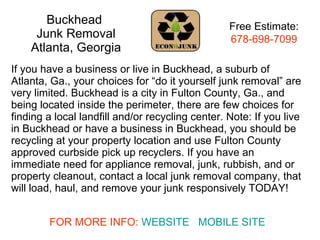 Buckhead  Junk Removal Atlanta, Georgia If you have a business or live in Buckhead, a suburb of Atlanta, Ga., your choices for “do it yourself junk removal” are very limited. Buckhead is a city in Fulton County, Ga., and being located inside the perimeter, there are few choices for finding a local landfill and/or recycling center. Note: If you live in Buckhead or have a business in Buckhead, you should be recycling at your property location and use Fulton County approved curbside pick up recyclers. If you have an immediate need for appliance removal, junk, rubbish, and or property cleanout, contact a local junk removal company, that will load, haul, and remove your junk responsively TODAY!  Free Estimate: 678-698-7099 FOR MORE INFO:  WEBSITE   MOBILE SITE 
