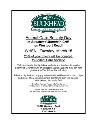 Animal Care Society Day
              at Buckhead Mountain Grill
                  on Westport Road!
           WHEN: Tuesday, March 15
          20% of your check will be donated
              to Animal Care Society!
   Tell your friends, family, fellow students and teachers to stop by
 Buckhead Mountain Grill on Tuesday, March 15th and they can help
                 give back to The Animal Care Society!

Take the night off and enjoy great comfort food like steaks, ribs, pot pie
    and more! There is nothing more comforting than the classics
                      at Buckhead Mountain Grill!
                  *Bring This Flyer And Present It To Your Server.
                Hand out copies to family and friends to join us as well!

                      *Only One Flyer Per Table Needed in order
                 for your group to receive the credit. Lunch or dinner!




                           10206 Westport Road
                              Louisville KY
                               502-339-0808
 