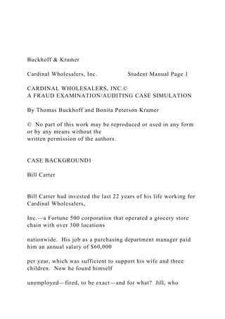 Buckhoff & Kramer
Cardinal Wholesalers, Inc. Student Manual Page 1
CARDINAL WHOLESALERS, INC.©
A FRAUD EXAMINATION/AUDITING CASE SIMULATION
By Thomas Buckhoff and Bonita Peterson Kramer
© No part of this work may be reproduced or used in any form
or by any means without the
written permission of the authors.
CASE BACKGROUND1
Bill Carter
Bill Carter had invested the last 22 years of his life working for
Cardinal Wholesalers,
Inc.—a Fortune 500 corporation that operated a grocery store
chain with over 300 locations
nationwide. His job as a purchasing department manager paid
him an annual salary of $60,000
per year, which was sufficient to support his wife and three
children. Now he found himself
unemployed—fired, to be exact—and for what? Jill, who
 