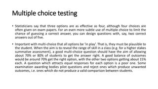 Multiple choice testing
• Statisticians say that three options are as effective as four, although four choices are
often given on exam papers. For an even more subtle use of multiple choice to limit the
chance of guessing a correct answer, you can design questions with, say, two correct
answers out of five.
• Important with multi-choice that all options be ‘in play’. That is, they must be plausible to
the student. When the aim is to reveal the range of skill in a class (e.g. for a higher stakes
summative assessment), a good multi-choice question should have the aim of allowing
about 70% or 80% of students to get the answer right. A good balance of outcomes
would be around 70% get the right option, with the other two options getting about 15%
each. A question which attracts equal responses for each option is a poor one. Some
examination awarding bodies pilot questions and reject ones which produce unwanted
outcomes, i.e. ones which do not produce a valid comparison between students.
 