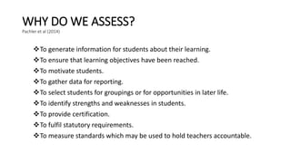 WHY DO WE ASSESS?
Pachler et al (2014)
To generate information for students about their learning.
To ensure that learning objectives have been reached.
To motivate students.
To gather data for reporting.
To select students for groupings or for opportunities in later life.
To identify strengths and weaknesses in students.
To provide certification.
To fulfil statutory requirements.
To measure standards which may be used to hold teachers accountable.
 