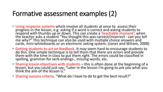 Formative assessment examples (2)
• Using response systems which involve all students at once to assess their
progress in the lesson, e.g. asking if a word is correct and asking students to
respond with thumbs up or down. This can create a ‘teachable moment’, when
the teacher asks a student “You thought this was correct/incorrect - can you tell
me why?” This technique can also be used with multiple choice answers and
cards, mini-whiteboards or an electronic voting system; (Jones and Wiliam, 2008)
• Getting students to act on feedback. It may seem hard to encourage students to
do this. One simple technique is to tell them that there are errors and provide
them with the time in class to put them right. The errors could be classified in
spelling, grammar-for verb endings-, missing words, etc.
• Sharing lesson objectives with students – this is often done at the beginning of a
lesson, but you could just say: “Later in the lesson I’m going to ask you what you
think the aim of the lesson is.”
• Sharing success criteria. “What do I have to do to get the best result?”
 