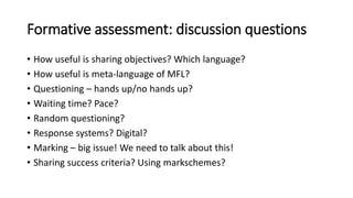 Formative assessment: discussion questions
• How useful is sharing objectives? Which language?
• How useful is meta-language of MFL?
• Questioning – hands up/no hands up?
• Waiting time? Pace?
• Random questioning?
• Response systems? Digital?
• Marking – big issue! We need to talk about this!
• Sharing success criteria? Using markschemes?
 
