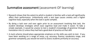 Summative assessment (assessment OF learning)
• Research shows that the extent to which a student is familiar with a task will significantly
affect their performance. Unfamiliarity with a test type causes anxiety and a higher
cognitive load, especially when the task is quite complex.
• By doing a task over and over again prior to an assessment involving that task, the
student develops strategies which ease cognitive load and make it easier. To take a
simple example, it would be unwise to test a student’s knowledge of grammar through
translation into L2 unless they had had a good deal of practice at that skill.
• A mark scheme should place appropriate emphasis on the skills you wish to test: if you
have been working on a range of areas, e.g. accuracy, fluency, vocabulary range, and
grammar complexity, you would not wish to assess students primarily on accuracy.
 