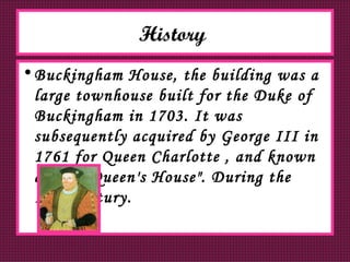 History   Buckingham House, the building was a large townhouse built for the Duke of Buckingham in 1703. It was subsequently acquired by George III in 1761 for Queen Charlotte , and known as "The Queen's House". During the 19th century. 