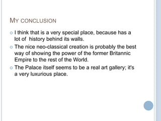 MY CONCLUSION
 I think that is a very special place, because has a
  lot of history behind its walls.
 The nice neo-classical creation is probably the best
  way of showing the power of the former Britannic
  Empire to the rest of the World.
 The Palace itself seems to be a real art gallery; it's
  a very luxurious place.
 