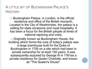 A LITTLE BIT OF BUCKINGHAM PALACE'S
HISTORY
    Buckingham Palace, in London, is the official
      residence and office of the British monarch.
  Located in the City of Westminster, the palace is a
  setting for state occasions and royal hospitality. It
  has been a focus for the British people at times of
              national rejoicing and crisis.
    Originally known as Buckingham House, the
 building which forms the core of today's palace was
        a large townhouse built for the Duke of
   Buckingham in 1705 on a site which had been in
    private ownership for at least 150 years. It was
   subsequently acquired by George III in 1761as a
  private residence for Queen Charlotte, and known
               as "The Queen's House".
 