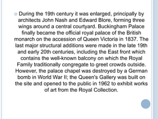  During the 19th century it was enlarged, principally by
  architects John Nash and Edward Blore, forming three
  wings around a central courtyard. Buckingham Palace
   finally became the official royal palace of the British
monarch on the accession of Queen Victoria in 1837. The
last major structural additions were made in the late 19th
 and early 20th centuries, including the East front which
   contains the well-known balcony on which the Royal
 Family traditionally congregate to greet crowds outside.
However, the palace chapel was destroyed by a German
 bomb in World War II; the Queen's Gallery was built on
the site and opened to the public in 1962 to exhibit works
              of art from the Royal Collection.
 