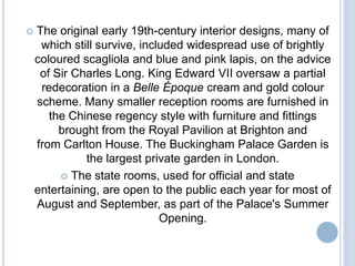    The original early 19th-century interior designs, many of
     which still survive, included widespread use of brightly
    coloured scagliola and blue and pink lapis, on the advice
     of Sir Charles Long. King Edward VII oversaw a partial
     redecoration in a Belle Époque cream and gold colour
    scheme. Many smaller reception rooms are furnished in
       the Chinese regency style with furniture and fittings
         brought from the Royal Pavilion at Brighton and
    from Carlton House. The Buckingham Palace Garden is
               the largest private garden in London.
          The state rooms, used for official and state
    entertaining, are open to the public each year for most of
    August and September, as part of the Palace's Summer
                              Opening.
 