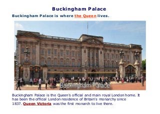 Buckingham Palace
Buckingham Palace is where the Queen lives.
Buckingham Palace is the Queen's official and main royal London home. It
has been the official London residence of Britain's monarchy since
1837. Queen Victoria was the first monarch to live there.
 