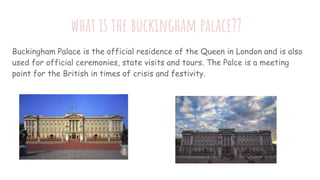 what is the buckingham palace??
Buckingham Palace is the official residence of the Queen in London and is also
used for of...