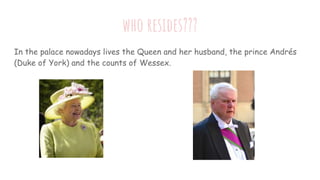 who resides???
In the palace nowadays lives the Queen and her husband, the prince Andrés
(Duke of York) and the counts of ...