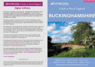 www.findsomewhere.co.uk www.travelpublishing.co.uk 3
BUCKINGHAMSHIRE
F stories and anecdotes G famous people H art and craft I entertainment and sport J walks
2 The Country Living Guide to Rural England - Buckinghamshire
A historic building B museum and heritage C historic site D scenic attraction E flora and fauna
Looking for somewhere to stay, eat, drink
or shop? www.findsomewhere.co.uk
Click Here for
travel guidebooks
The Country Living Guide to Rural England – Bukinghamshire published by Travel
Publishing in conjunction with Country Living Magazine, is one of a series of
county-based digital travel guides covering England which will be made available
to readers free of charge through the All About You website and through Travel
Publishing’s own websites.
The guides are based on the popular series of Country Living Guides to Rural
England published in printed form which can be purchased through the All About
You bookshop, Country Living Magazine, high street bookshops, internet retailers
and Travel Publishing.
This digital guide to Buckinghamshire is published in PDF format which means that
you can browse the guide page by page or simply search for specific villages or
towns (see pages 4 and 5). You can also print off individual pages of your choice if
you are planning a visit to a particular area of Buckinghamshire or, alternatively,
the whole of the digital guide.
If you want more information on the places to see, stay, eat, drink or shop
advertised in this guide all you need to do is click on the relevant website or
e-mail address contained in the advertisement.
We do hope you like using this version of the Country Living rural guide and that
it helps you enjoy exploring the county of Buckinghamshire. We are always
interested in receiving comments on places covered (or not covered) in our
guides so please do not hesitate to give us your considered comments by
e-mailing us on info@travelpublishing.co.uk.
For more information on other titles in the Country Living Rural Guide series or
any other Travel Publishing titles (printed or digital) or to buy a printed guide
please visit the All About You website on www.allaboutyou.com/countryliving
or one of the Travel Publishing websites - www.travelpublishing.co.uk and
www.findsomewhere.co.uk.
Travel Publishing
© Travel Publishing Ltd
All content within this edition is protected by the UK copyright of Travel Publishing Ltd. All rights reserved. This material
may be used only for internal, informational, noncommercial purposes. You may not modify or alter the content in any
way. You may not, without obtaining Travel Publishing’s written permission, republish, redistribute, or otherwise make
any copies except for personal use. You may not use the material in a manner that suggests an association with any of
our publications or services.
 