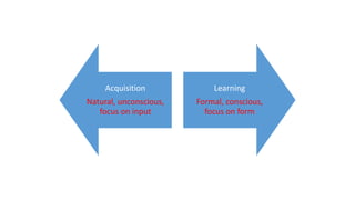 Acquisition
Natural, unconscious,
focus on input
Learning
Formal, conscious,
focus on form
 