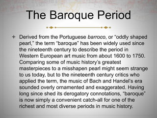 The Baroque Period
 Derived from the Portuguese barroco, or “oddly shaped
pearl,” the term “baroque” has been widely used since
the nineteenth century to describe the period in
Western European art music from about 1600 to 1750.
Comparing some of music history’s greatest
masterpieces to a misshapen pearl might seem strange
to us today, but to the nineteenth century critics who
applied the term, the music of Bach and Handel’s era
sounded overly ornamented and exaggerated. Having
long since shed its derogatory connotations, “baroque”
is now simply a convenient catch-all for one of the
richest and most diverse periods in music history.
 