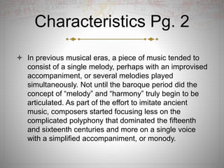 Characteristics Pg. 2
 In previous musical eras, a piece of music tended to
consist of a single melody, perhaps with an improvised
accompaniment, or several melodies played
simultaneously. Not until the baroque period did the
concept of “melody” and “harmony” truly begin to be
articulated. As part of the effort to imitate ancient
music, composers started focusing less on the
complicated polyphony that dominated the fifteenth
and sixteenth centuries and more on a single voice
with a simplified accompaniment, or monody.
 